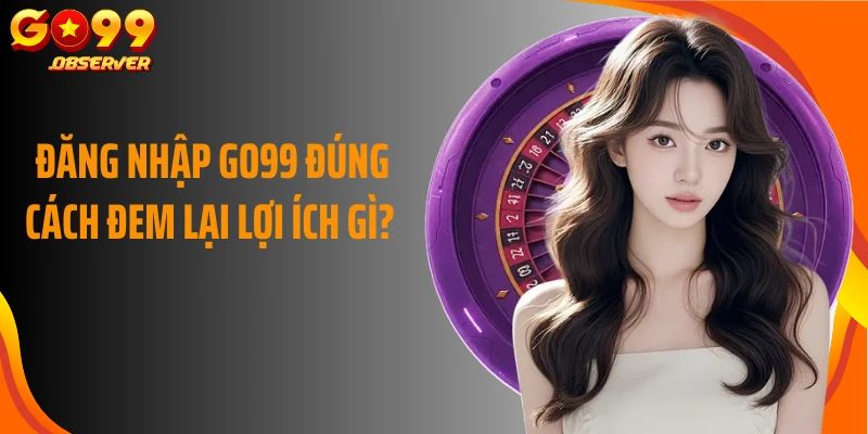 Đăng nhập Go99 đúng cách đem lại lợi ích gì?